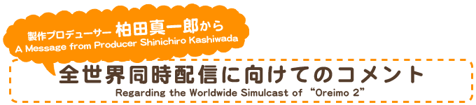 制作プロデューサー 柏田真一郎から A Message from Producer Shinichiro Kashiwada Regarding the Worldwide Simulcast of “Oreimo 2”