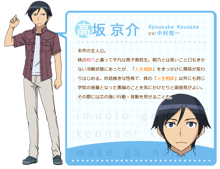 高坂京介:本作の主人公。妹の桐乃と違って平凡な男子高校生。桐乃とは長いこと口もきかない冷戦状態にあったが、「人生相談」をきっかけに関係が変わりはじめる。世話焼きな性格で、妹の「人生相談」以外にも同じ学校の後輩となった黒猫のことを気にかけたりと面倒見がよい。その際には芯の強い行動・言動を見せることも。
