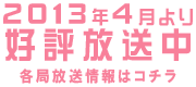 2013年4月より 好評放送中 各局放送情報はコチラ